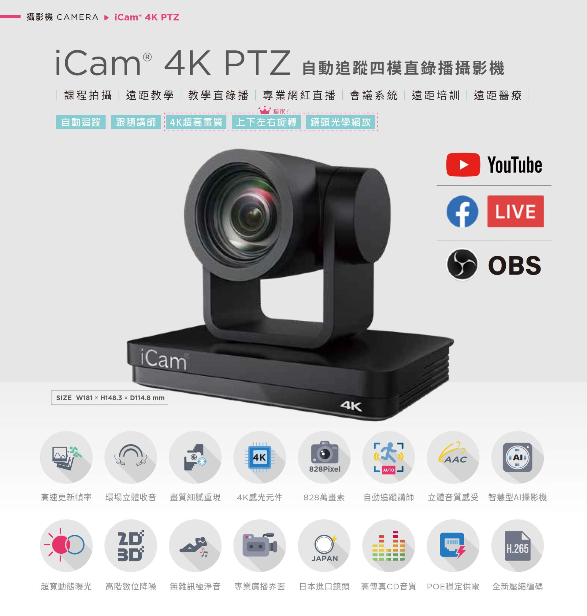 iCam 4K PTZ 自动追踪四模直录播摄影机适用于课程拍摄、远距教学、教学直播、会议系统与红白直播，搭载 4K 超高画质镜头与自动追踪讲师功能，支持上下左右旋转与光学变焦，能完美整合 YouTube、Facebook Live 与 OBS 推流，拥有 828 万像素、现场立体声收音、POE 供电与高传真音质，适用各类专业拍摄场景并支持 AI 智能构图与 H.265 编码技术，是学校、企业与医疔单位理想的全方位 PTZ 会议直播摄影机解决方案。