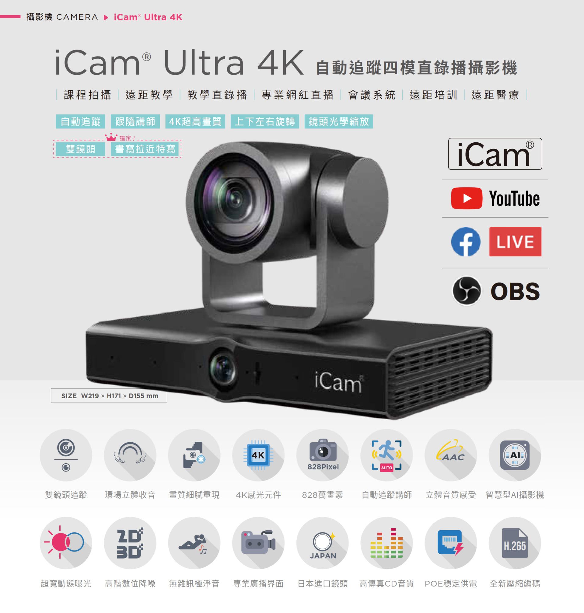 iCam Ultra 自动追踪四模直录播摄影机适用于课程拍摄、远距教学、教学直播、会议系统与红白直播，搭载 4K 超高画质镜头与自动追踪讲师功能，支持上下左右旋转与光学变焦，能完美整合 YouTube、Facebook Live 与 OBS 推流，拥有 828 万像素、现场立体声收音、POE 供电与高传真音质，适用各类专业拍摄场景并支持 AI 智能构图与 H.265 编码技术，是学校、企业与医疔单位理想的全方位 PTZ 会议直播摄影机解决方案。